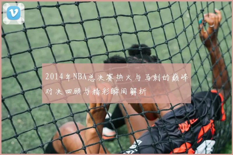 2014年NBA总决赛热火与马刺的巅峰对决回顾与精彩瞬间解析