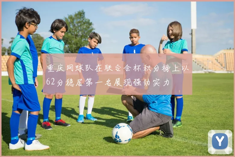 重庆网球队在联合会杯积分榜上以62分稳居第一名展现强劲实力