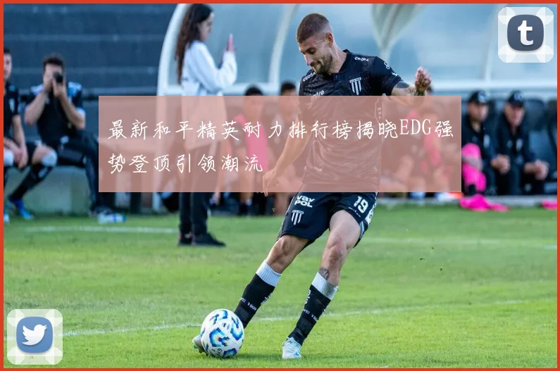 最新和平精英耐力排行榜揭晓EDG强势登顶引领潮流