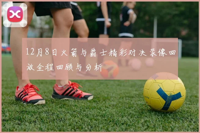 12月8日火箭与爵士精彩对决录像回放全程回顾与分析
